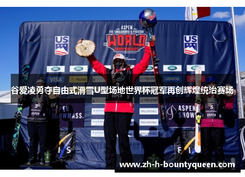 谷爱凌勇夺自由式滑雪U型场地世界杯冠军再创辉煌统治赛场
