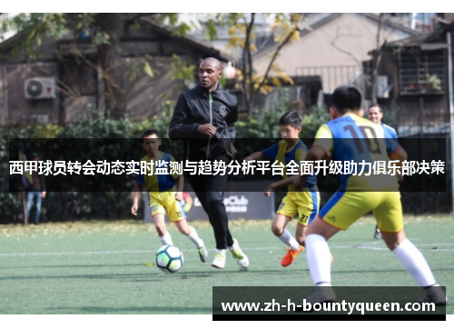 西甲球员转会动态实时监测与趋势分析平台全面升级助力俱乐部决策