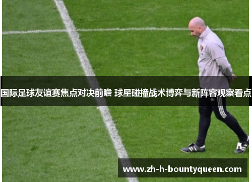 国际足球友谊赛焦点对决前瞻 球星碰撞战术博弈与新阵容观察看点