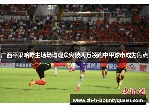 广西平果哈嘹主场场均观众突破两万领跑中甲球市成为焦点